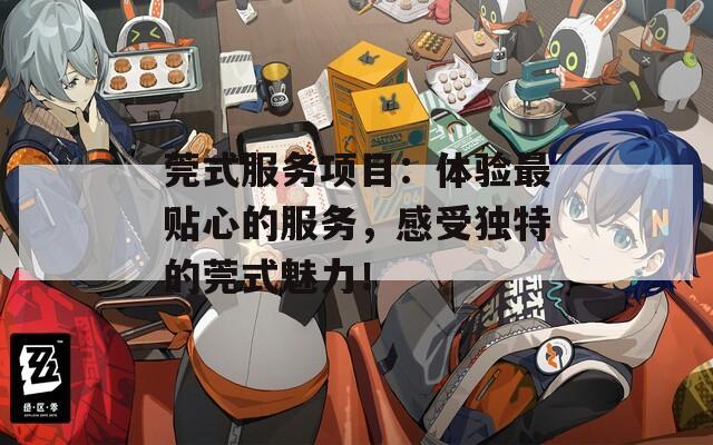 莞式服务项目：体验最贴心的服务，感受独特的莞式魅力！