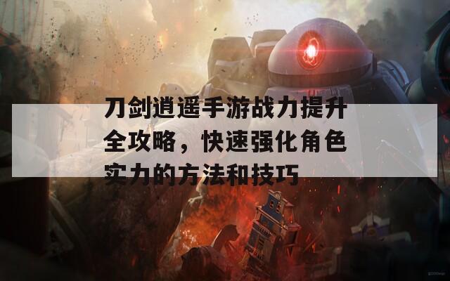刀剑逍遥手游战力提升全攻略，快速强化角色实力的方法和技巧