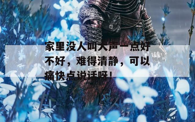 家里没人叫大声一点好不好，难得清静，可以痛快点说话呀！