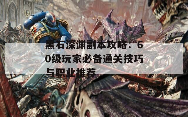 黑石深渊副本攻略：60级玩家必备通关技巧与职业推荐