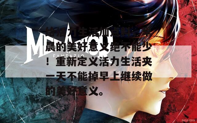 给活力生活加点料，早晨的美好意义绝不能少！重新定义活力生活夹一天不能掉早上继续做的美好意义。