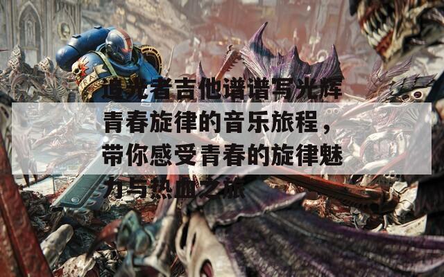 追光者吉他谱谱写光辉青春旋律的音乐旅程，带你感受青春的旋律魅力与热血之旅