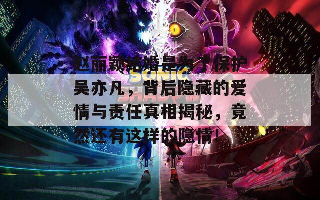 赵丽颖结婚是为了保护吴亦凡，背后隐藏的爱情与责任真相揭秘，竟然还有这样的隐情！
