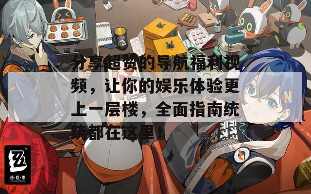 分享超赞的导航福利视频，让你的娱乐体验更上一层楼，全面指南统统都在这里！