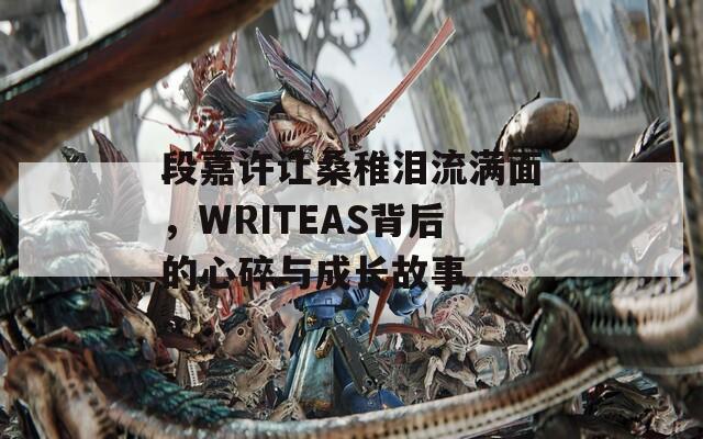 段嘉许让桑稚泪流满面，WRITEAS背后的心碎与成长故事
