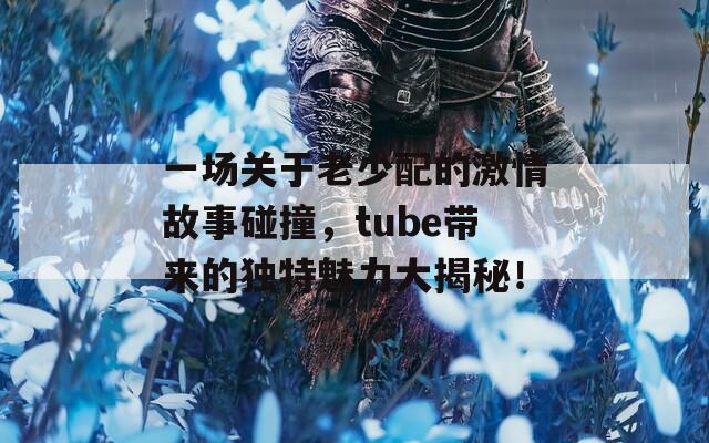 一场关于老少配的激情故事碰撞，tube带来的独特魅力大揭秘！