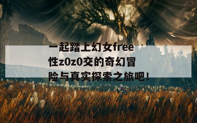 一起踏上幻女free性z0z0交的奇幻冒险与真实探索之旅吧！