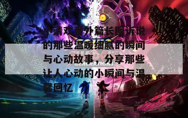 小清欢番外篇长图诉说的那些温暖细腻的瞬间与心动故事，分享那些让人心动的小瞬间与温馨回忆