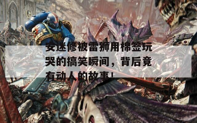 安迷修被雷狮用棉签玩哭的搞笑瞬间，背后竟有动人的故事！