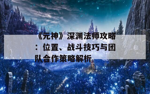 《元神》深渊法师攻略：位置、战斗技巧与团队合作策略解析