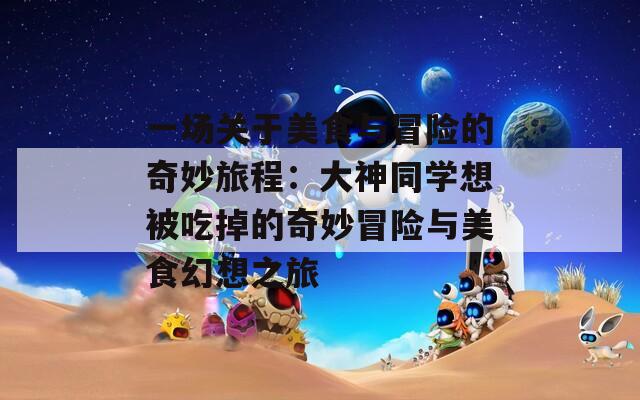 一场关于美食与冒险的奇妙旅程：大神同学想被吃掉的奇妙冒险与美食幻想之旅