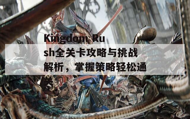 Kingdom Rush全关卡攻略与挑战解析，掌握策略轻松通关