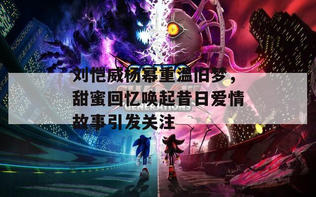 刘恺威杨幂重温旧梦，甜蜜回忆唤起昔日爱情故事引发关注