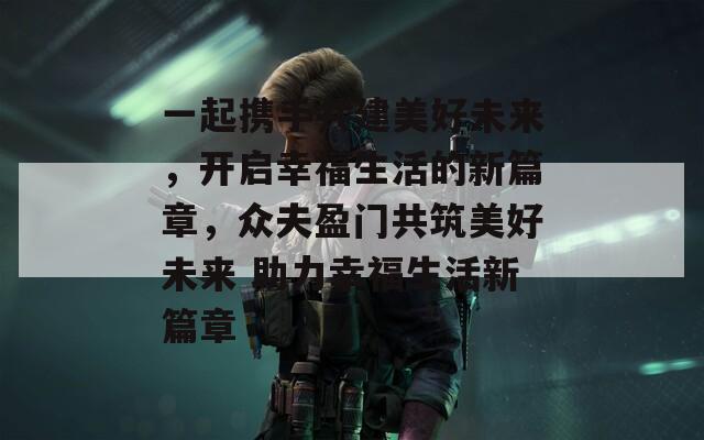 一起携手共建美好未来，开启幸福生活的新篇章，众夫盈门共筑美好未来 助力幸福生活新篇章