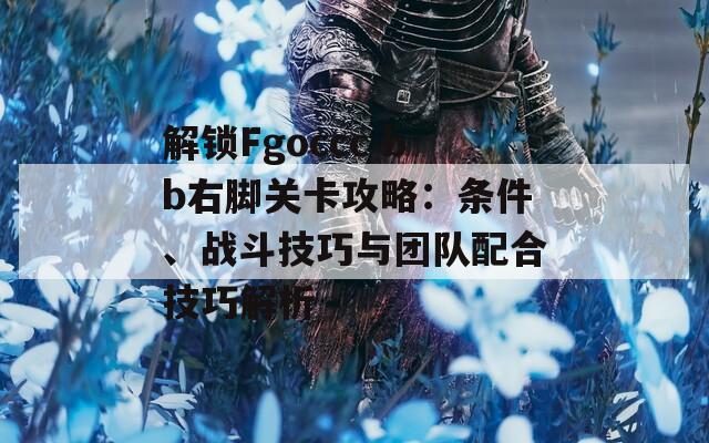 解锁Fgoccc bb右脚关卡攻略：条件、战斗技巧与团队配合技巧解析