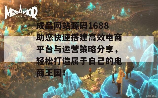 成品网站源码1688助您快速搭建高效电商平台与运营策略分享，轻松打造属于自己的电商王国！