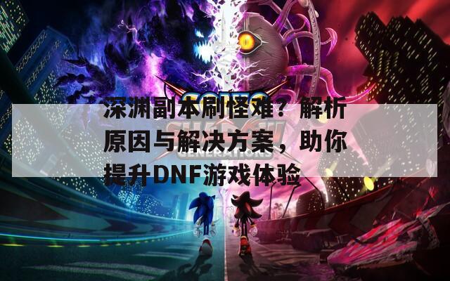 深渊副本刷怪难？解析原因与解决方案，助你提升DNF游戏体验