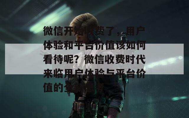 微信开始收费了，用户体验和平台价值该如何看待呢？微信收费时代来临用户体验与平台价值的全新思考