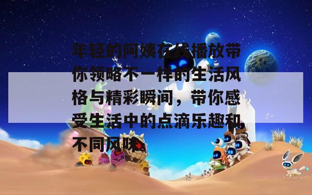 年轻的阿姨在线播放带你领略不一样的生活风格与精彩瞬间，带你感受生活中的点滴乐趣和不同风味。