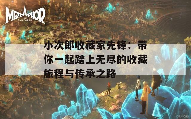 小次郎收藏家先锋：带你一起踏上无尽的收藏旅程与传承之路
