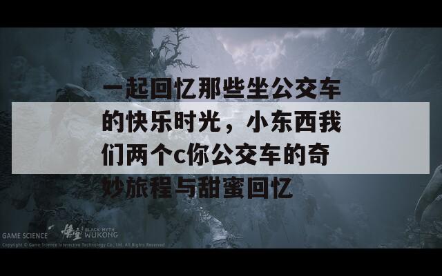 一起回忆那些坐公交车的快乐时光，小东西我们两个c你公交车的奇妙旅程与甜蜜回忆