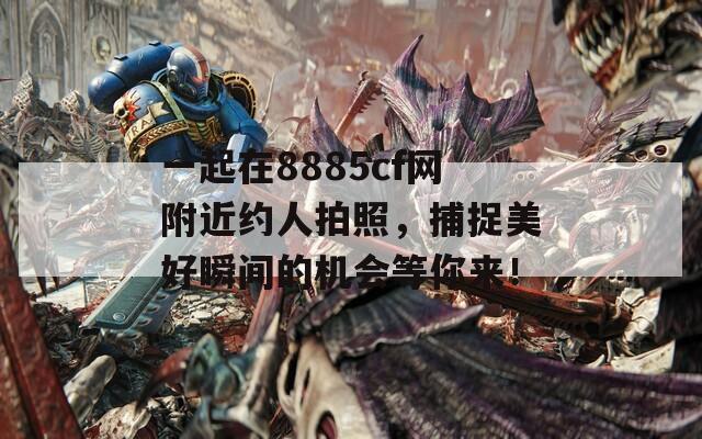 一起在8885cf网附近约人拍照，捕捉美好瞬间的机会等你来！