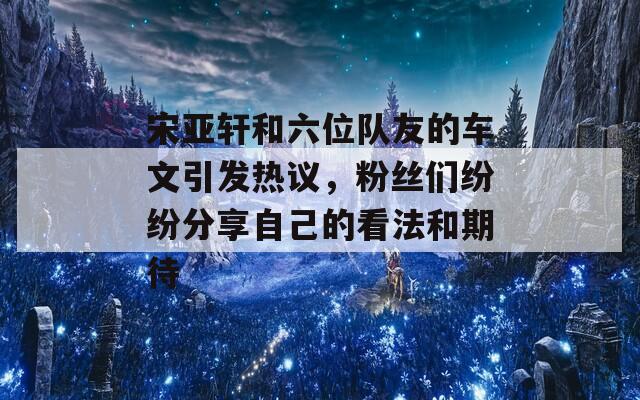 宋亚轩和六位队友的车文引发热议，粉丝们纷纷分享自己的看法和期待