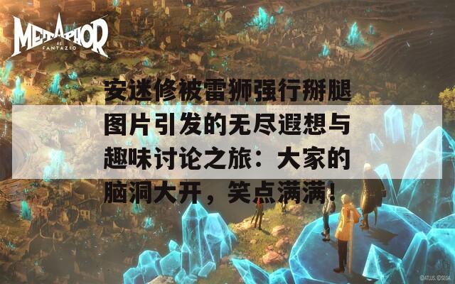 安迷修被雷狮强行掰腿图片引发的无尽遐想与趣味讨论之旅：大家的脑洞大开，笑点满满！