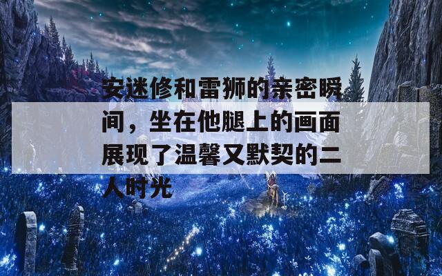 安迷修和雷狮的亲密瞬间，坐在他腿上的画面展现了温馨又默契的二人时光