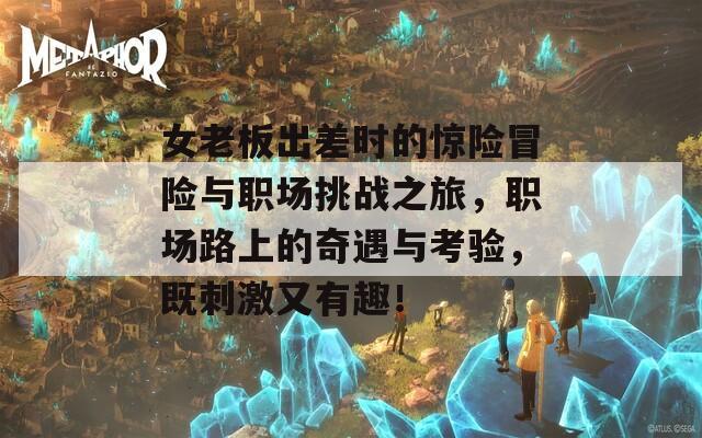 女老板出差时的惊险冒险与职场挑战之旅，职场路上的奇遇与考验，既刺激又有趣！