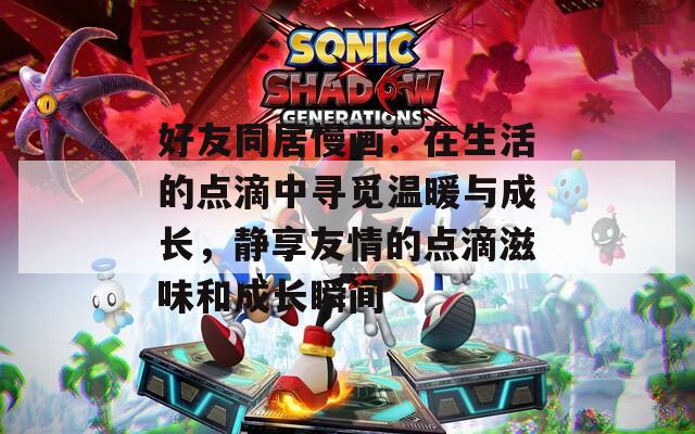 好友同居慢画：在生活的点滴中寻觅温暖与成长，静享友情的点滴滋味和成长瞬间