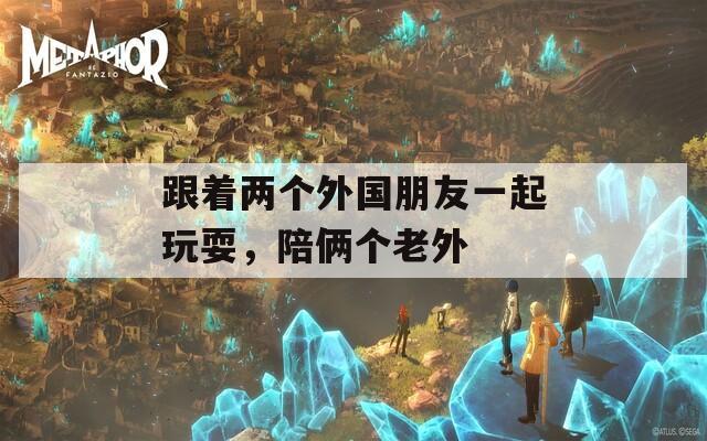 跟着两个外国朋友一起玩耍，陪俩个老外