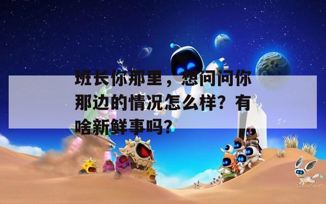 班长你那里，想问问你那边的情况怎么样？有啥新鲜事吗？