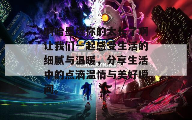 啊哈墨燃你的太长了啊让我们一起感受生活的细腻与温暖，分享生活中的点滴温情与美好瞬间。