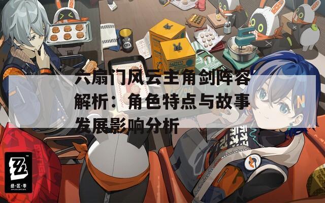 六扇门风云主角剑阵容解析：角色特点与故事发展影响分析