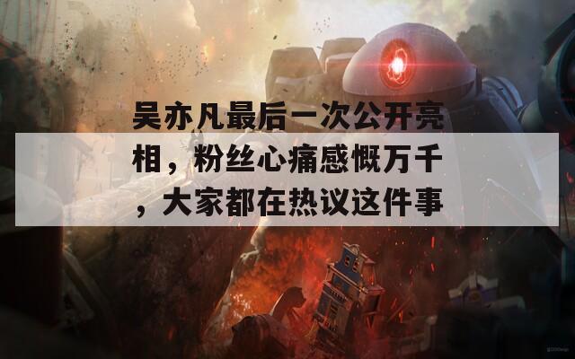 吴亦凡最后一次公开亮相，粉丝心痛感慨万千，大家都在热议这件事。