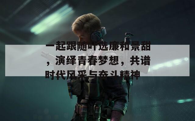 一起跟随叶选廉和景甜，演绎青春梦想，共谱时代风采与奋斗精神