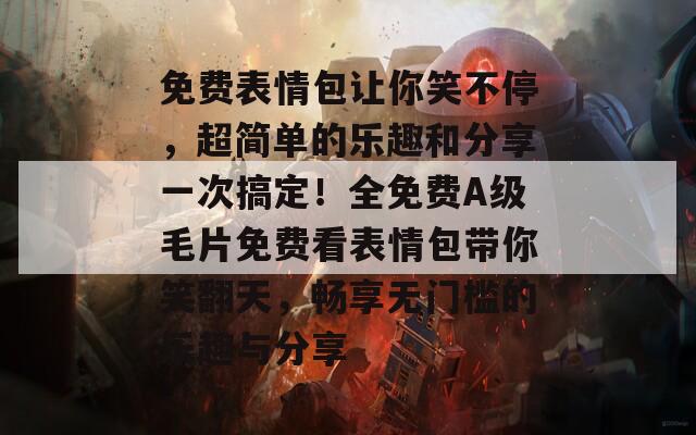 免费表情包让你笑不停，超简单的乐趣和分享一次搞定！全免费A级毛片免费看表情包带你笑翻天，畅享无门槛的乐趣与分享