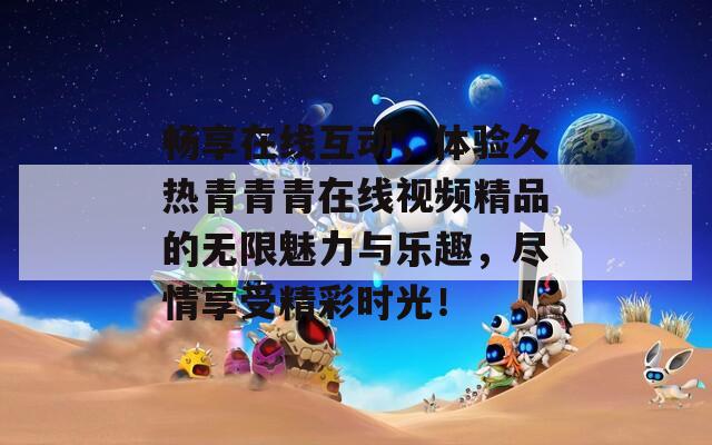 畅享在线互动，体验久热青青青在线视频精品的无限魅力与乐趣，尽情享受精彩时光！
