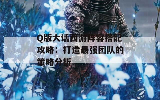 Q版大话西游阵容搭配攻略：打造最强团队的策略分析