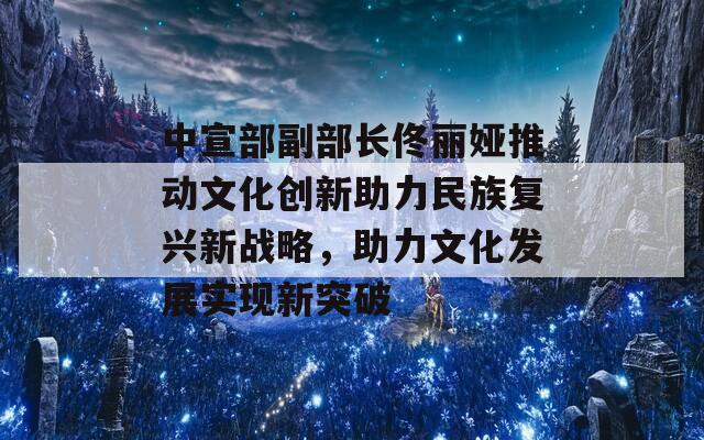 中宣部副部长佟丽娅推动文化创新助力民族复兴新战略，助力文化发展实现新突破