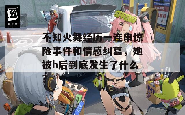 不知火舞经历一连串惊险事件和情感纠葛，她被h后到底发生了什么？