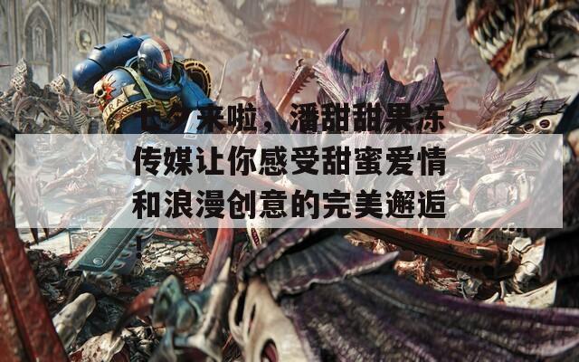七夕来啦，潘甜甜果冻传媒让你感受甜蜜爱情和浪漫创意的完美邂逅！