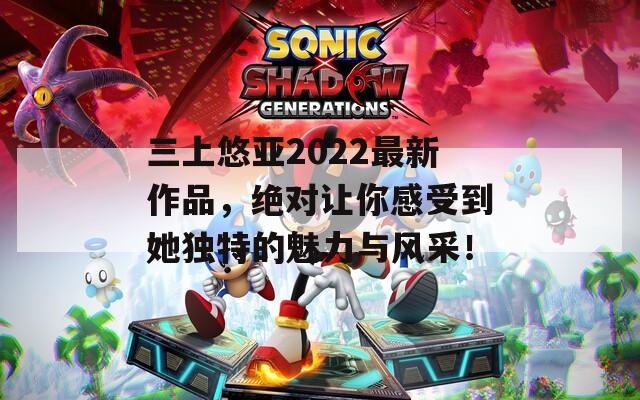 三上悠亚2022最新作品，绝对让你感受到她独特的魅力与风采！