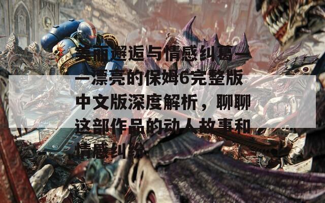 美丽邂逅与情感纠葛——漂亮的保姆6完整版中文版深度解析，聊聊这部作品的动人故事和情感纠纷