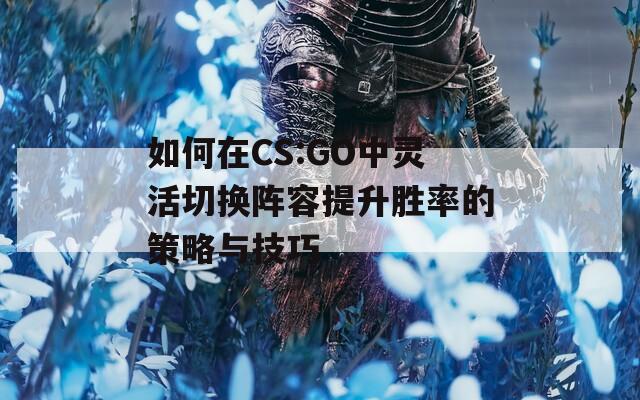 如何在CS:GO中灵活切换阵容提升胜率的策略与技巧