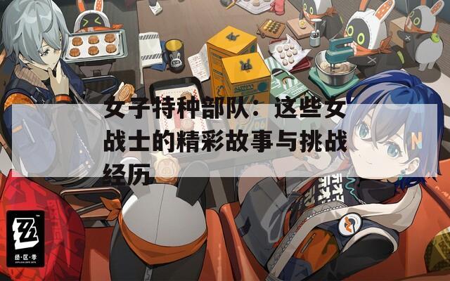 女子特种部队：这些女战士的精彩故事与挑战经历