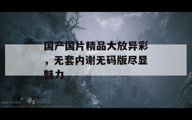 国产国片精品大放异彩，无套内谢无码版尽显魅力