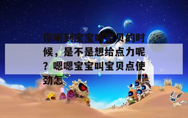 你听到宝宝叫宝贝的时候，是不是想给点力呢？嗯嗯宝宝叫宝贝点使劲怎
