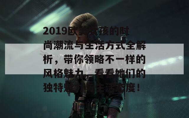 2019欧美女孩的时尚潮流与生活方式全解析，带你领略不一样的风格魅力，看看她们的独特魅力与生活态度！